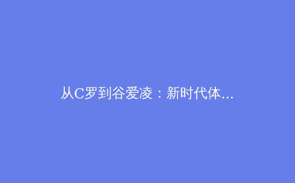 从C罗到谷爱凌：新时代体育偶像如何重塑商业与文化的双重价值 - 2