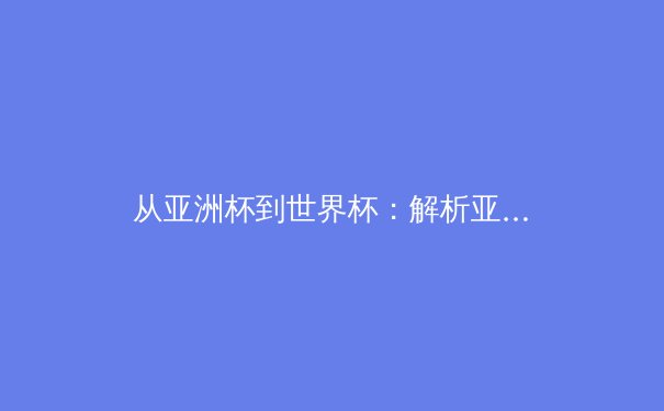 从亚洲杯到世界杯：解析亚洲足球崛起背后的战术革命与青训体系重构 - 2