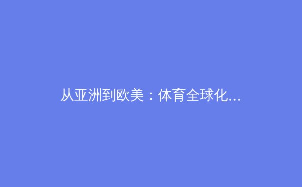 从亚洲到欧美：体育全球化浪潮下的文化融合与竞技新格局 - 3